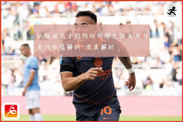 从叛逆天才到网坛网球生涯高光与竞技价值解析-深度解析