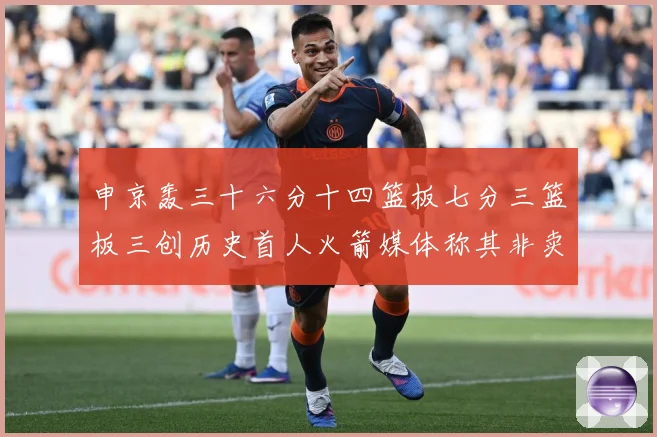 申京轰三十六分十四篮板七分三篮板三创历史首人火箭媒体称其非卖赛场复盘-深度解析