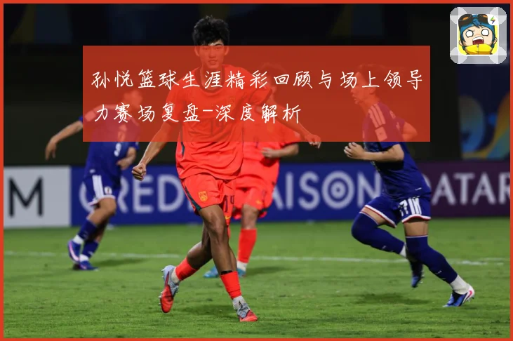 孙悦篮球生涯精彩回顾与场上领导力赛场复盘-深度解析