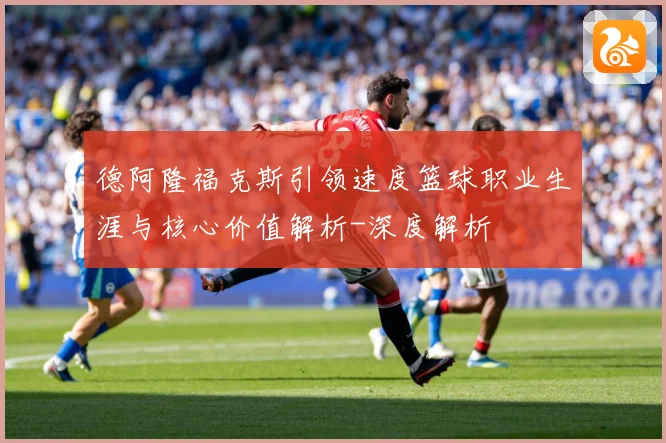 德阿隆福克斯引领速度篮球职业生涯与核心价值解析-深度解析