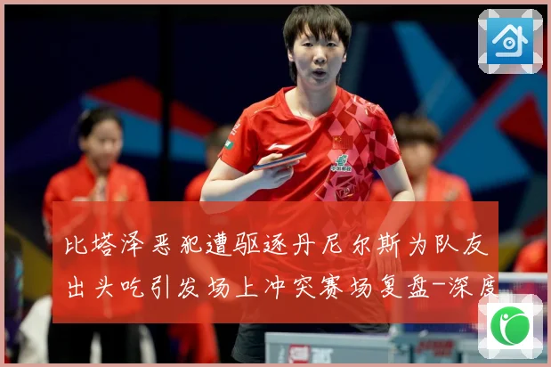 比塔泽恶犯遭驱逐丹尼尔斯为队友出头吃引发场上冲突赛场复盘-深度解析