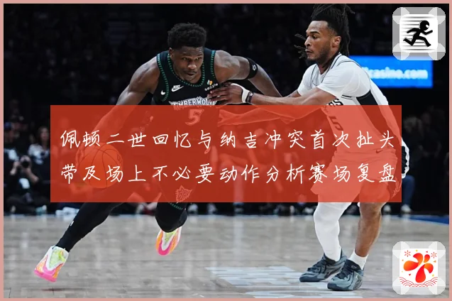 佩顿二世回忆与纳吉冲突首次扯头带及场上不必要动作分析赛场复盘-深度解析