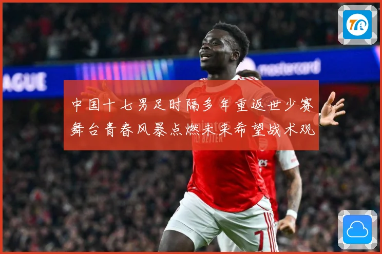 中国十七男足时隔多年重返世少赛舞台青春风暴点燃未来希望战术观察-深度解析