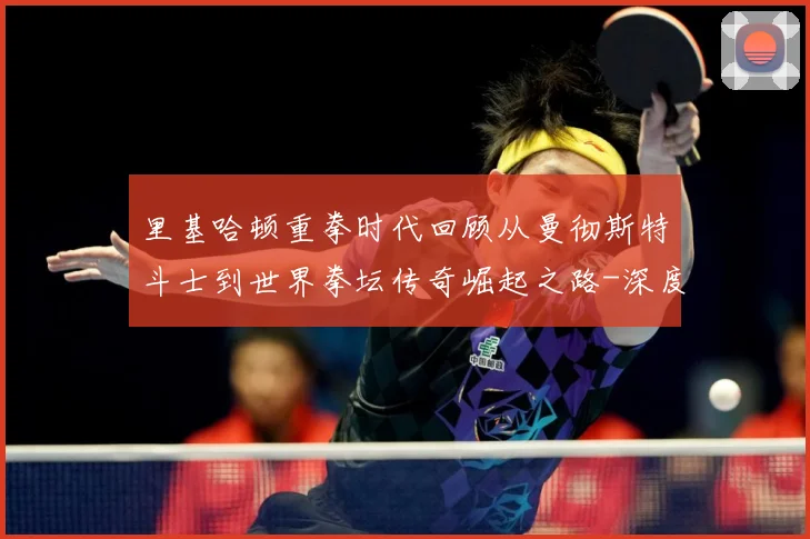 里基哈顿重拳时代回顾从曼彻斯特斗士到世界拳坛传奇崛起之路-深度解析