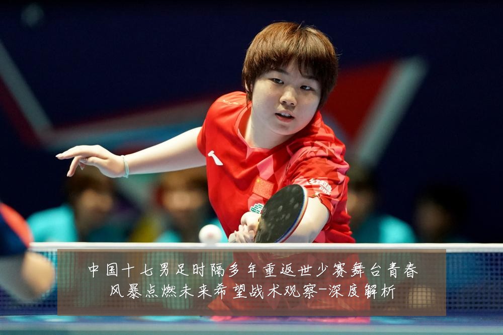 中国十七男足时隔多年重返世少赛舞台青春风暴点燃未来希望战术观察-深度解析