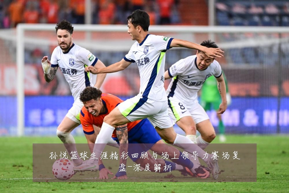 孙悦篮球生涯精彩回顾与场上领导力赛场复盘-深度解析